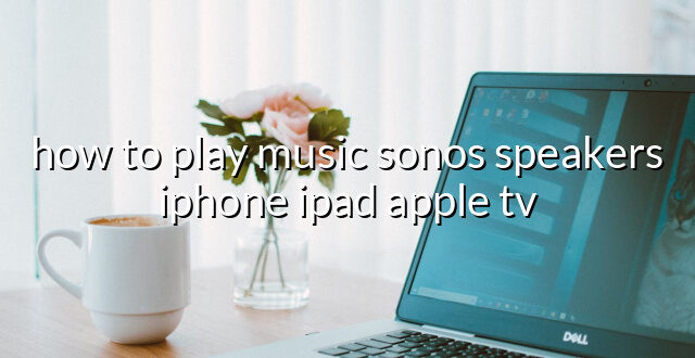 how to play music sonos speakers iphone ipad apple tv