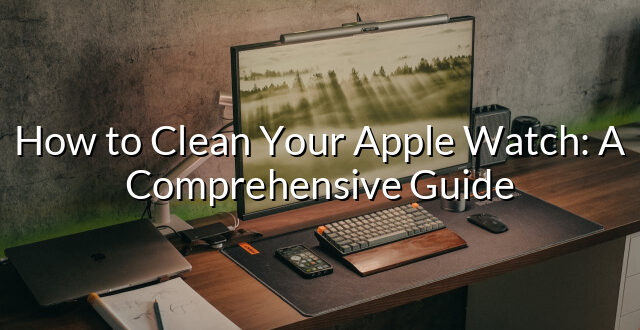 How to Clean Your Apple Watch: A Comprehensive Guide