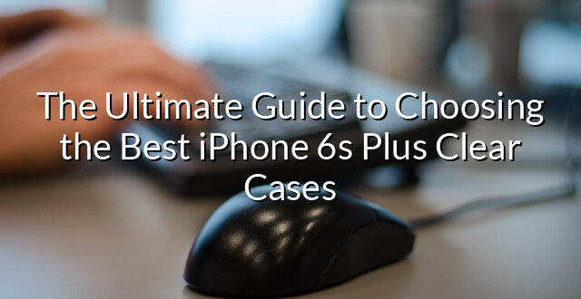 The Ultimate Guide to Choosing the Best iPhone 6s Plus Clear Cases